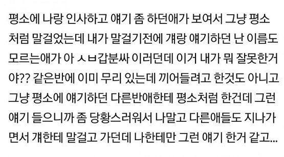 내가 말걸었던애는 평소처럼 내말에 대답하는중이었는데 내가 말걸기전에 걔랑 같이 얘기했던 걔가 대답하는거 끊고 아 ㅅㅂ갑분싸 하면서 욕한거야