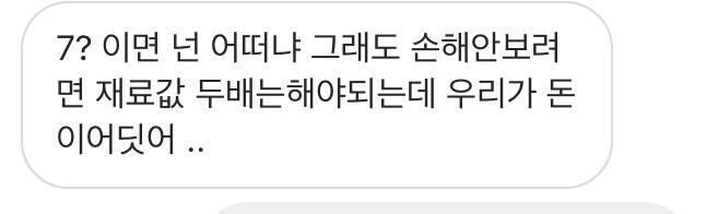 >>23 전에 대화한거 올려봤는데 확실히 나 호구 잡힌가 맞네 재료값 두배는 해야되는데 이 말을 꺼낸거 봐선 확실히 재료값 두배 한거같아