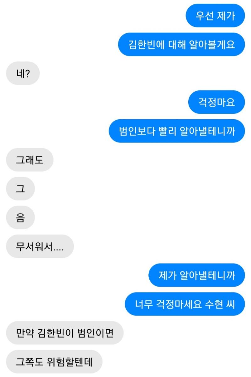 나는 우선 진수현 씨를 진정시켰다. 다행히도 전보단 나를 더 믿어주게 된 듯 하다. 좋아, 이제 김 한빈을 추적해볼까. >>54 1.응 2.아니