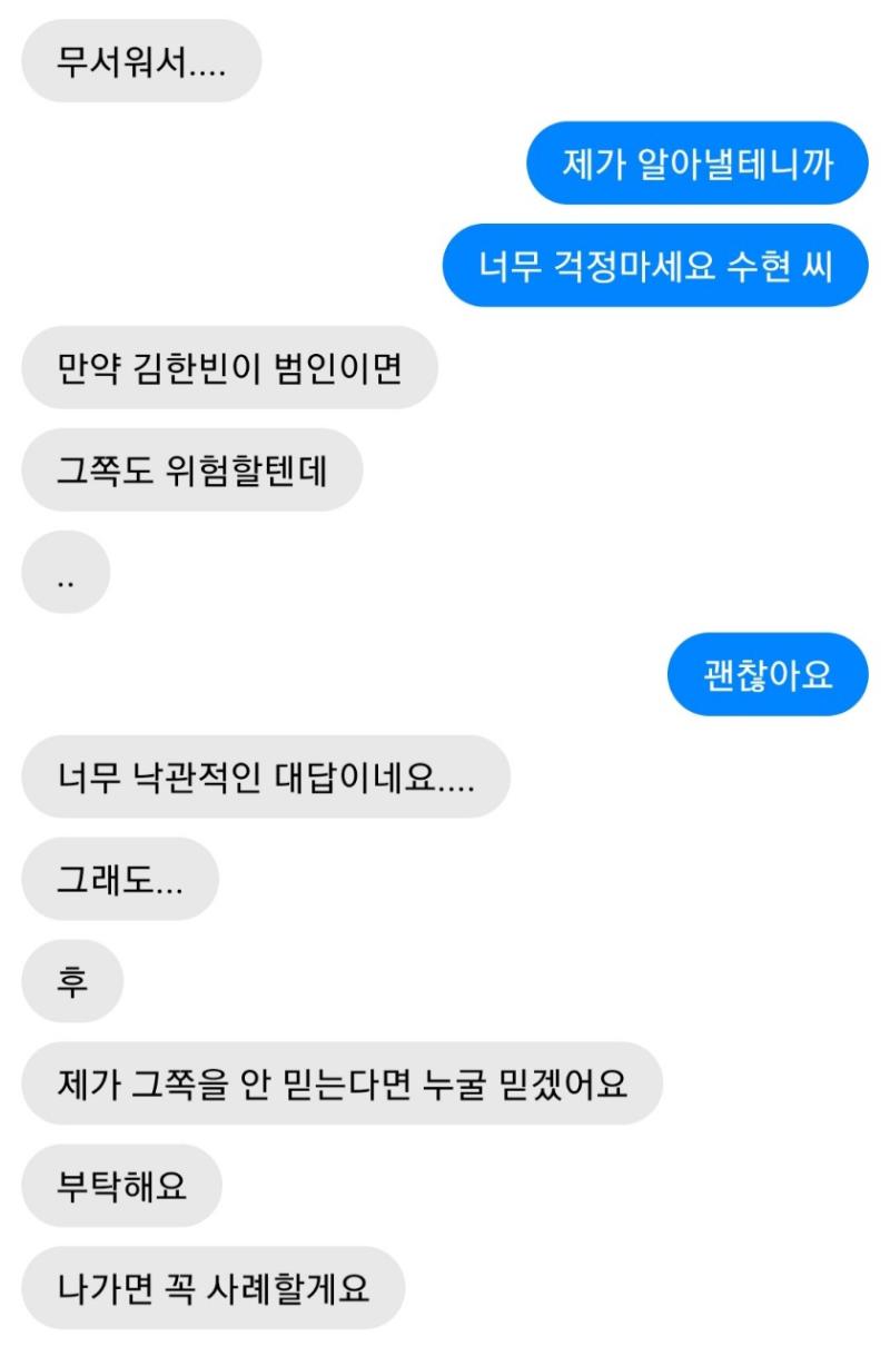 나는 우선 진수현 씨를 진정시켰다. 다행히도 전보단 나를 더 믿어주게 된 듯 하다. 좋아, 이제 김 한빈을 추적해볼까. >>54 1.응 2.아니