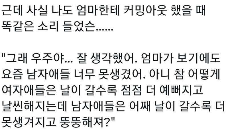 근데 진짜 트위터에서 말하는 커밍아웃 썰이랑 연애썰은 더더 안믿음 결정적으로 트위터 커밍아웃 썰에서 갑짜기 부모님이 엄마가 보기에도 요즘 남자 애들 너무 못생겼어 이런말 하시는거