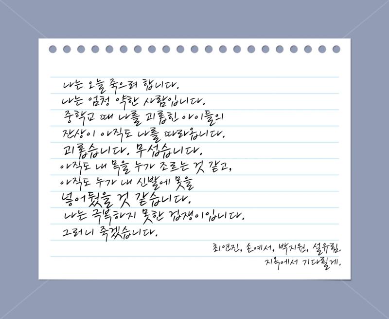 X발 이게 이게 뭐야 메일에는 누군가의 유서가 보내져 있었다 섬뜩한 점은 이름과 중학교 함께 어울렸던 아이들의 이름이 적혀있다는 것이었다 나는 손톱을 물어 뜯으면서 유서를 차근히